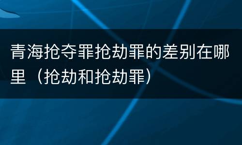 青海抢夺罪抢劫罪的差别在哪里（抢劫和抢劫罪）