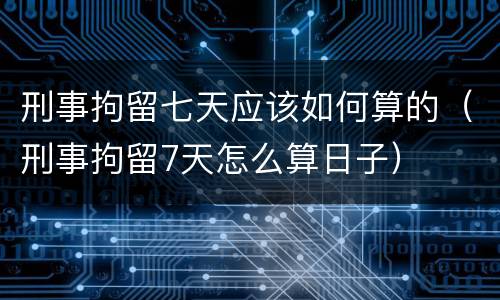 刑事拘留七天应该如何算的（刑事拘留7天怎么算日子）