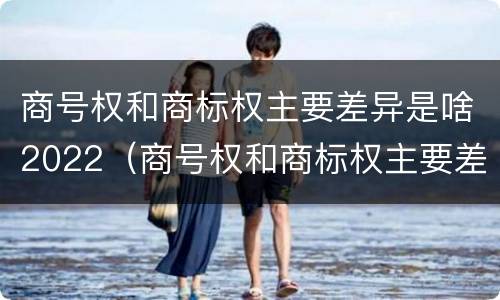 商号权和商标权主要差异是啥2022（商号权和商标权主要差异是啥2022年的）