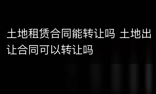 土地租赁合同能转让吗 土地出让合同可以转让吗