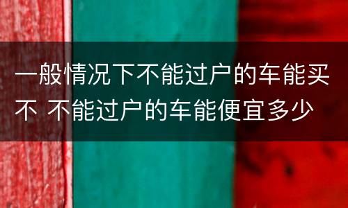 一般情况下不能过户的车能买不 不能过户的车能便宜多少