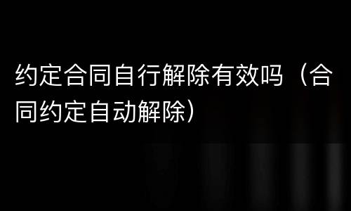 约定合同自行解除有效吗（合同约定自动解除）