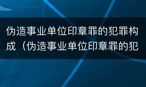 伪造事业单位印章罪的犯罪构成（伪造事业单位印章罪的犯罪构成）