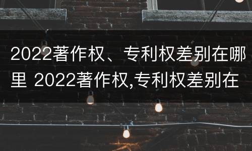 2022著作权、专利权差别在哪里 2022著作权,专利权差别在哪里