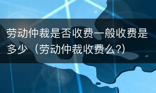 劳动仲裁是否收费一般收费是多少（劳动仲裁收费么?）
