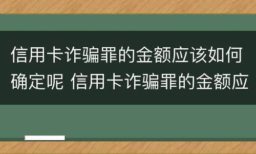 信用卡诈骗罪的金额应该如何确定呢 信用卡诈骗罪的金额应该如何确定呢