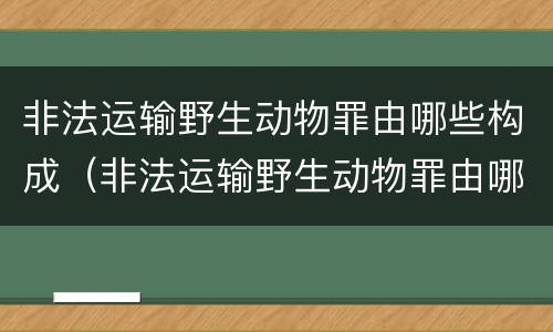 非法运输野生动物罪由哪些构成（非法运输野生动物罪由哪些构成行为）