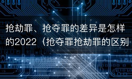 抢劫罪、抢夺罪的差异是怎样的2022（抢夺罪抢劫罪的区别）