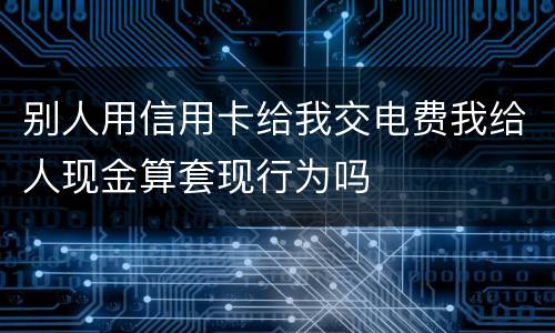 别人用信用卡给我交电费我给人现金算套现行为吗