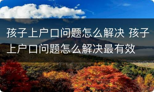 孩子上户口问题怎么解决 孩子上户口问题怎么解决最有效