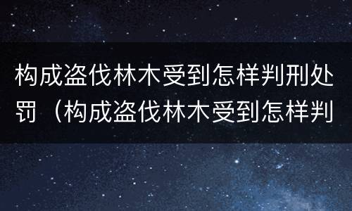 构成盗伐林木受到怎样判刑处罚（构成盗伐林木受到怎样判刑处罚的案例）