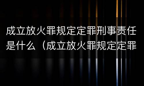 成立放火罪规定定罪刑事责任是什么（成立放火罪规定定罪刑事责任是什么意思）