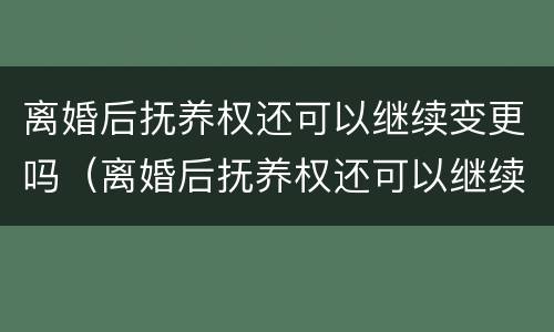 离婚后抚养权还可以继续变更吗（离婚后抚养权还可以继续变更吗知乎）