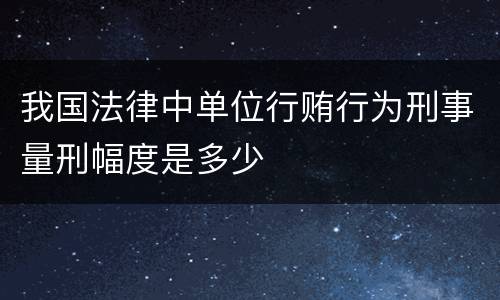 我国法律中单位行贿行为刑事量刑幅度是多少