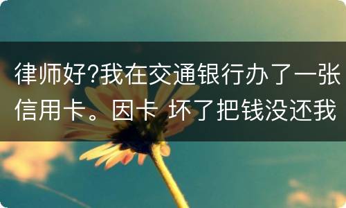 律师好?我在交通银行办了一张信用卡。因卡 坏了把钱没还我到人民银行查个人信息。欠