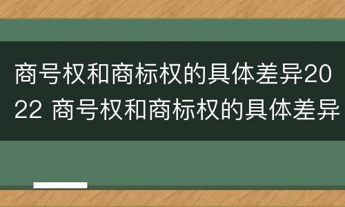 商号权和商标权的具体差异2022 商号权和商标权的具体差异2022年