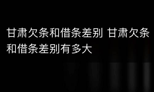 甘肃欠条和借条差别 甘肃欠条和借条差别有多大
