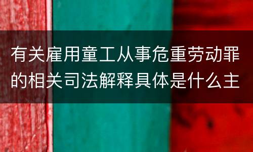 有关雇用童工从事危重劳动罪的相关司法解释具体是什么主要内容