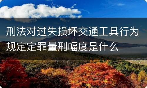 刑法对过失损坏交通工具行为规定定罪量刑幅度是什么