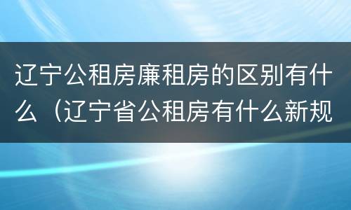 辽宁公租房廉租房的区别有什么（辽宁省公租房有什么新规定）
