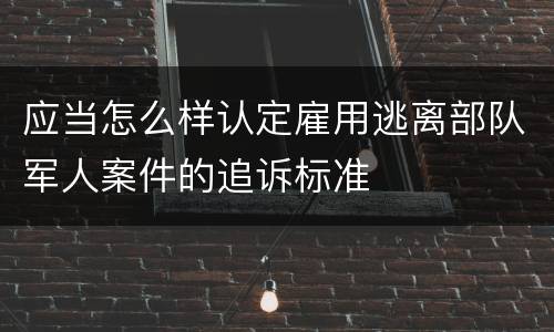 应当怎么样认定雇用逃离部队军人案件的追诉标准