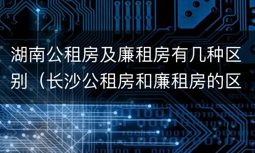 湖南公租房及廉租房有几种区别（长沙公租房和廉租房的区别）
