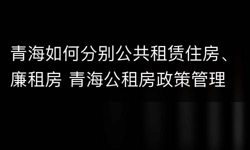 青海如何分别公共租赁住房、廉租房 青海公租房政策管理
