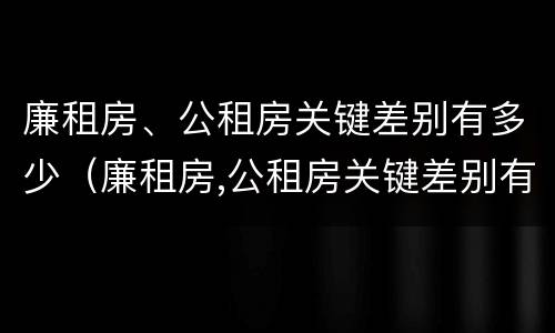 廉租房、公租房关键差别有多少（廉租房,公租房关键差别有多少）