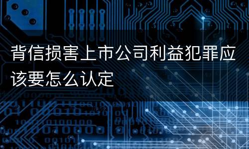 背信损害上市公司利益犯罪应该要怎么认定
