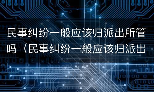 民事纠纷一般应该归派出所管吗（民事纠纷一般应该归派出所管吗怎么办）