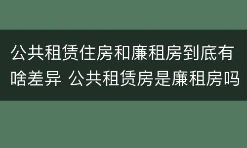 公共租赁住房和廉租房到底有啥差异 公共租赁房是廉租房吗