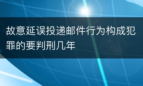 故意延误投递邮件行为构成犯罪的要判刑几年