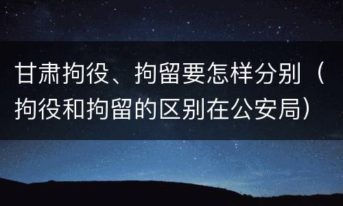 甘肃拘役、拘留要怎样分别（拘役和拘留的区别在公安局）