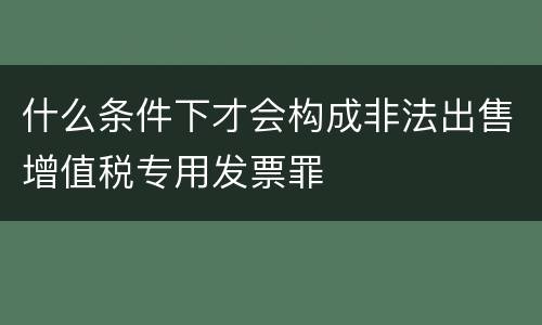 什么条件下才会构成非法出售增值税专用发票罪