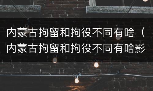 内蒙古拘留和拘役不同有啥（内蒙古拘留和拘役不同有啥影响）