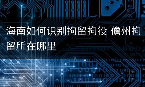 海南如何识别拘留拘役 儋州拘留所在哪里