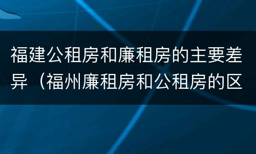 福建公租房和廉租房的主要差异（福州廉租房和公租房的区别）