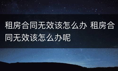 租房合同无效该怎么办 租房合同无效该怎么办呢