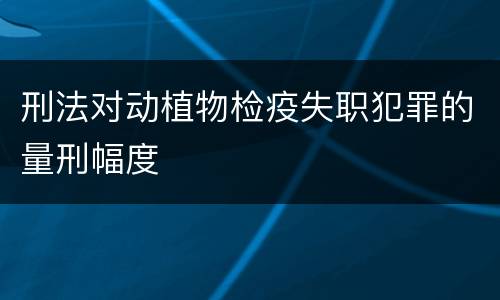 刑法对动植物检疫失职犯罪的量刑幅度