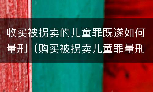 收买被拐卖的儿童罪既遂如何量刑（购买被拐卖儿童罪量刑）