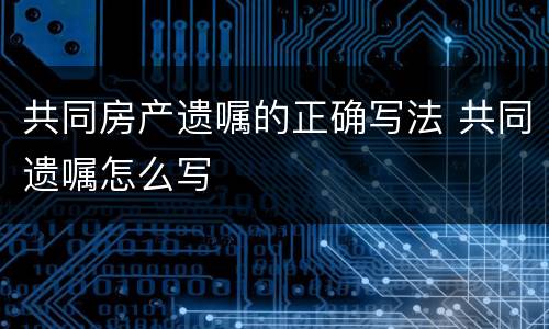 共同房产遗嘱的正确写法 共同遗嘱怎么写