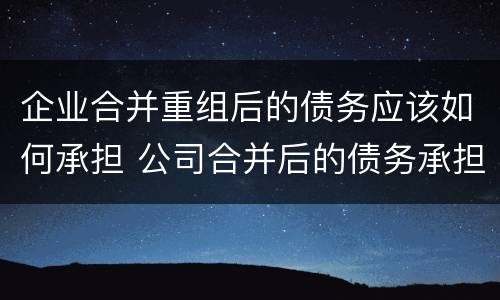 企业合并重组后的债务应该如何承担 公司合并后的债务承担