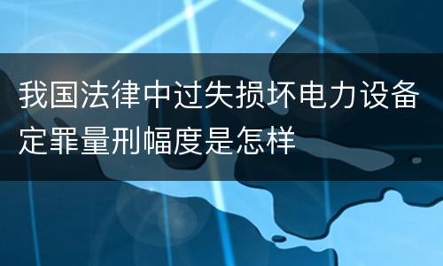 我国法律中过失损坏电力设备定罪量刑幅度是怎样