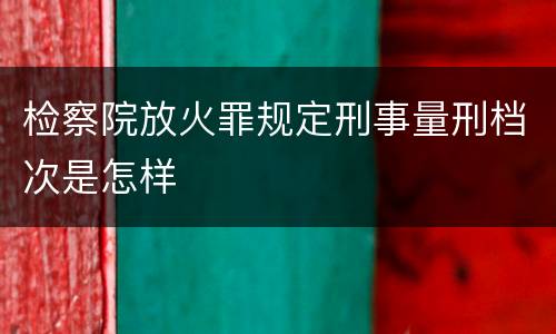 检察院放火罪规定刑事量刑档次是怎样