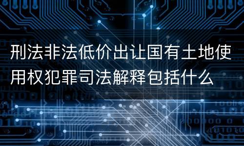 刑法非法低价出让国有土地使用权犯罪司法解释包括什么