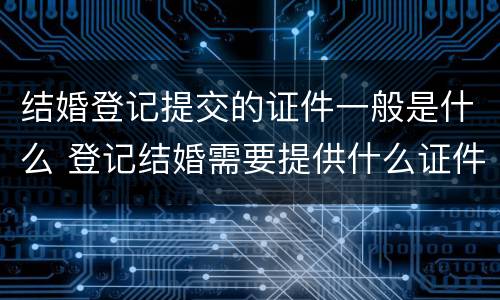 结婚登记提交的证件一般是什么 登记结婚需要提供什么证件