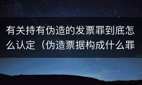 有关持有伪造的发票罪到底怎么认定（伪造票据构成什么罪）