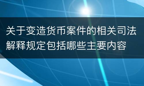 关于变造货币案件的相关司法解释规定包括哪些主要内容