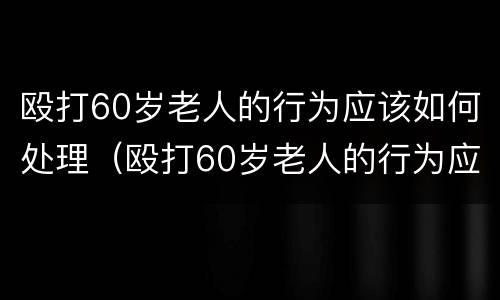 殴打60岁老人的行为应该如何处理（殴打60岁老人的行为应该如何处理好）