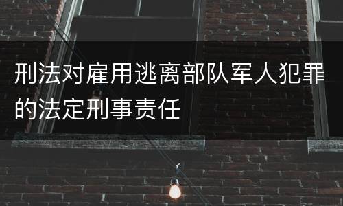 刑法对雇用逃离部队军人犯罪的法定刑事责任